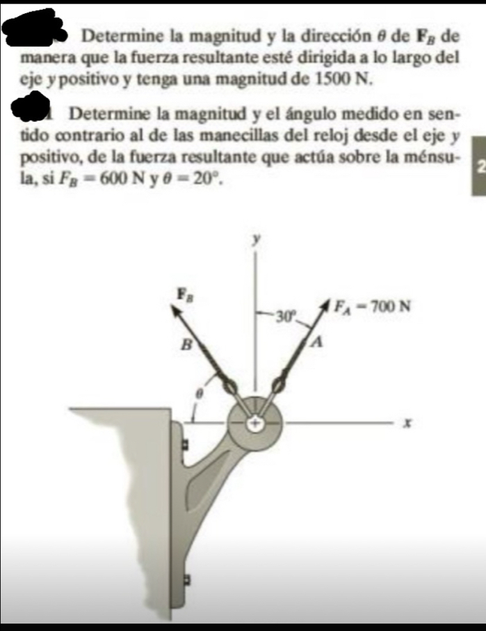 Determine la magnitud y la dirección θ de F_B de
manera que la fuerza resultante esté dirigida a lo largo del
eje ypositivo y tenga una magnitud de 1500 N.
Determine la magnitud y el ángulo medido en sen-
tido contrario al de las manecillas del reloj desde el eje y
positivo, de la fuerza resultante que actúa sobre la ménsu- 2
la, si F_B=600N y θ =20°.