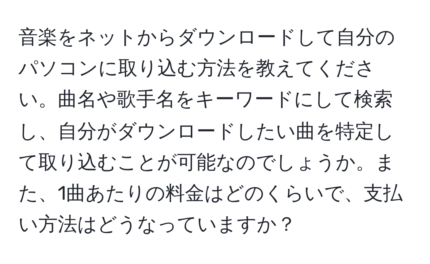 音楽をネットからダウンロードして自分のパソコンに取り込む方法を教えてください。曲名や歌手名をキーワードにして検索し、自分がダウンロードしたい曲を特定して取り込むことが可能なのでしょうか。また、1曲あたりの料金はどのくらいで、支払い方法はどうなっていますか？