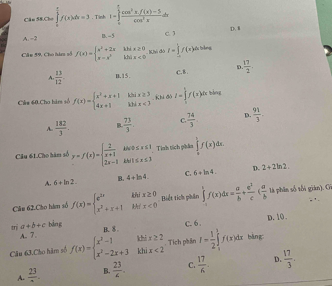 Ái lăr
Câu 58.Cho ∈tlimits _0^((frac π)4)f(x)dx=3. Tính I=∈tlimits _0^((frac π)4) (cos^2x.f(x)-5)/cos^2x dx
gi D. 8
cô C. 3
1 ọ0 A. −2 B. -5
tic
Pr
Câu 59. Cho hàm số f(x)=beginarrayl x^2+2x x-x^3endarray. beginarrayr xkhix≥ 0 khix<0endarray. Khi đó I=∈tlimits _(-1)^1f(x)dt : bằng
D.  17/2 .
A.  13/12 .
B.15 . C. 8.
Câu 60.Cho hàm số f(x)=beginarrayl x^2+x+1 4x+1endarray. k hix≥ 3. Khi đó I=∈tlimits _1^(5f(x)dx bằng
k
D. frac 91)3.
A.  182/3 .
B.  73/3 .
C.  74/3 .
Câu 61.Cho hàm số y=f(x)=beginarrayl  2/x+1 khi0≤ x≤ 1, 2x-1khi1≤ x≤ 3endarray. Tính tích phân ∈tlimits _0^(3f(x)dx.
B. 4+ln 4. C. 6+ln 4. D. 2+2ln 2.
A. 6+ln 2.
Câu 62.Cho hàm số f(x)=beginarray)l e^(2x)khix≥ 0 x^2+x+1khix<0endarray.. Biết tích phân ∈tlimits _(-1)^1f(x)dx= a/b + e^2/c ( a/b  là phân số tối giản). Gi
dot 1
trị a+b+c bàng
A. 7. B. 8 . C. 6 . D.
Câu 63.Cho hàm số f(x)=beginarrayl x^2-1khix≥ 2 x^2-2x+3khix<2endarray.. Tích phân I= 1/2 ∈tlimits _1^(3f(x)dx bằng:
D. frac 17)3.
A.  23/2 .
B.  23/6 .
C.  17/6 .