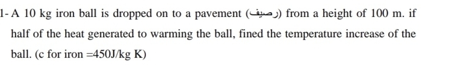 1-A 10 kg iron ball is dropped on to a pavement ( かっ) from a height of 100 m. if 
half of the heat generated to warming the ball, fined the temperature increase of the 
ball. (c for iron =450J/kg K)