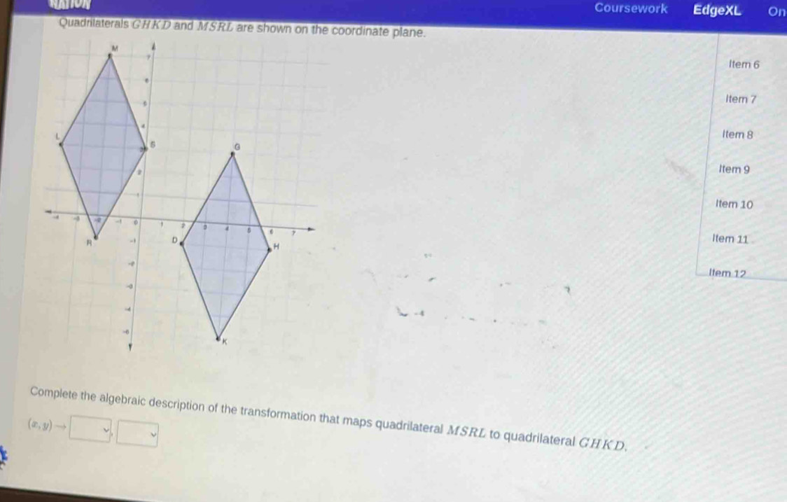 Coursework EdgeXL On 
Item 6 
Item 7 
Item 8 
Item 9 
Item 10 
Item 11 
Item 12 
Complete the algebraic description of the transformation that maps quadrilateral MSRL to quadrilateral GHKD.
(x,y)to □ ,□