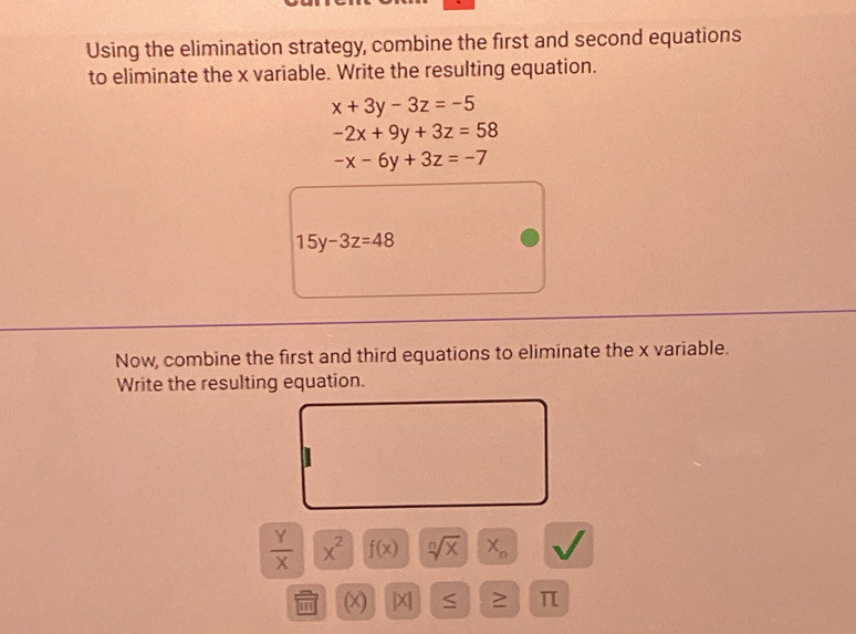 Using the elimination strategy, combine the first and second equations 
to eliminate the x variable. Write the resulting equation.
x+3y-3z=-5
-2x+9y+3z=58
-x-6y+3z=-7
15y-3z=48
Now, combine the first and third equations to eliminate the x variable. 
Write the resulting equation.
 Y/X  x^2 f(x) sqrt[n](x) X_n
m (x) |X] S ≥ π