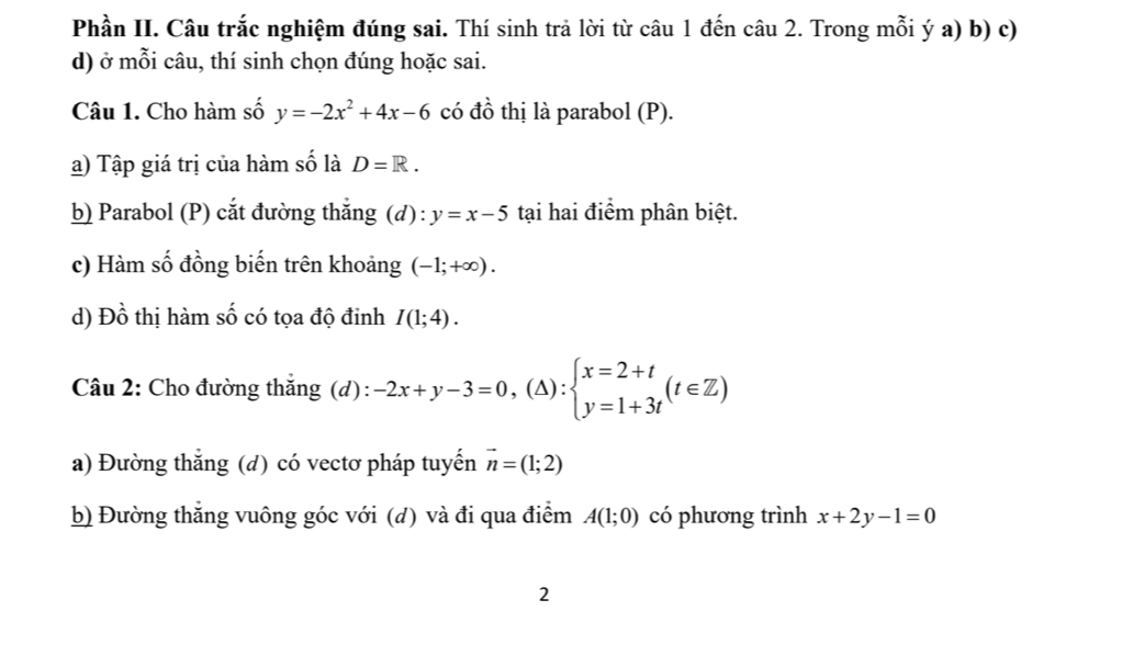 Phần II. Câu trắc nghiệm đúng sai. Thí sinh trả lời từ câu 1 đến câu 2. Trong mỗi ý a) b) c) 
d) ở mỗi câu, thí sinh chọn đúng hoặc sai. 
Câu 1. Cho hàm số y=-2x^2+4x-6 có đồ thị là parabol (P). 
a) Tập giá trị của hàm số là D=R. 
b) Parabol (P) cắt đường thắng (d) : y=x-5 tại hai điểm phân biệt. 
c) Hàm số đồng biến trên khoảng (-1;+∈fty ). 
d) Đồ thị hàm số có tọa độ đinh I(1;4). 
Câu 2: Cho đường thắng (d): -2x+y-3=0,(△ ):beginarrayl x=2+t y=1+3tendarray.  (t∈ Z)
a) Đường thắng (d) có vectơ pháp tuyến vector n=(1;2)
b) Đường thẳng vuông góc với (d) và đi qua điểm A(1;0) có phương trình x+2y-1=0
2