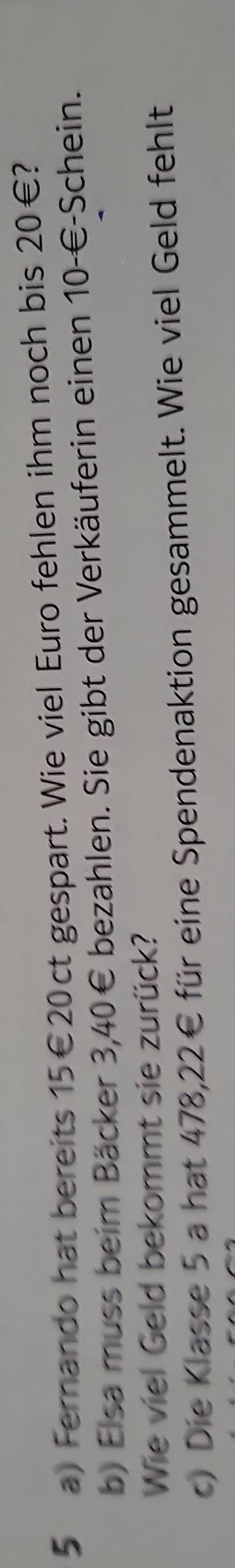 Fernando hat bereits 15€ 20ct gespart. Wie viel Euro fehlen ihm noch bis 20€? 
b) Elsa muss beim Bäcker 3,40€ bezahlen. Sie gibt der Verkäuferin einen 10-€ -Schein. 
Wie viel Geld bekommt sie zurück? 
c) Die Klasse 5 a hat 478,22€ für eine Spendenaktion gesammelt. Wie viel Geld fehlt
