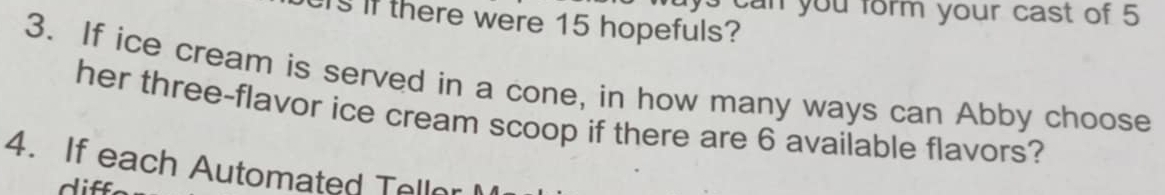 ys can you form your cast of 5
rs if there were 15 hopefuls? 
3. If ice cream is served in a cone, in how many ways can Abby choose 
her three-flavor ice cream scoop if there are 6 available flavors? 
4. If each Automated Teller 
diff