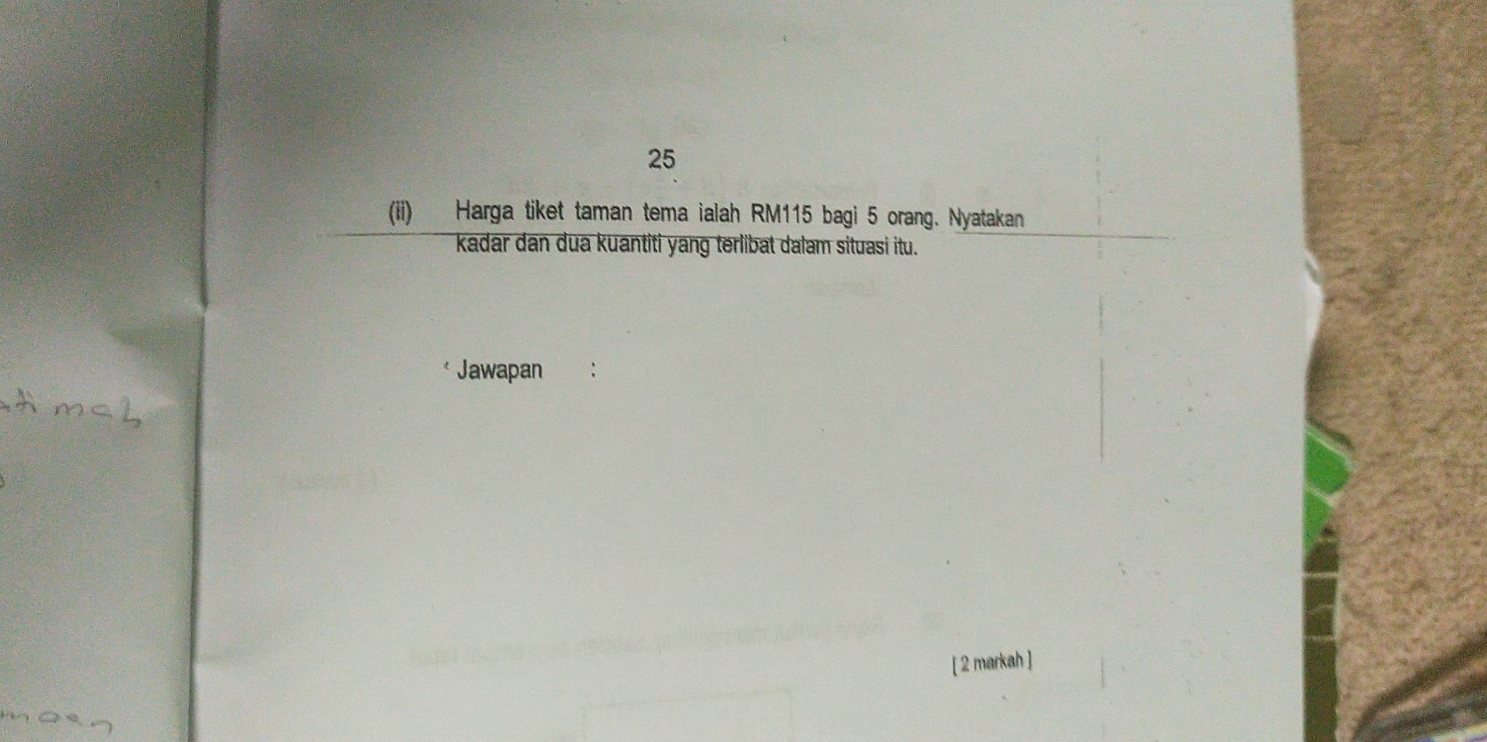 25 
(ii) Harga tiket taman tema ialah RM115 bagi 5 orang. Nyatakan 
kadar dan dua kuantiti yang terlibat dalam situasi itu. 
Jawapan 
[ 2 markah ]