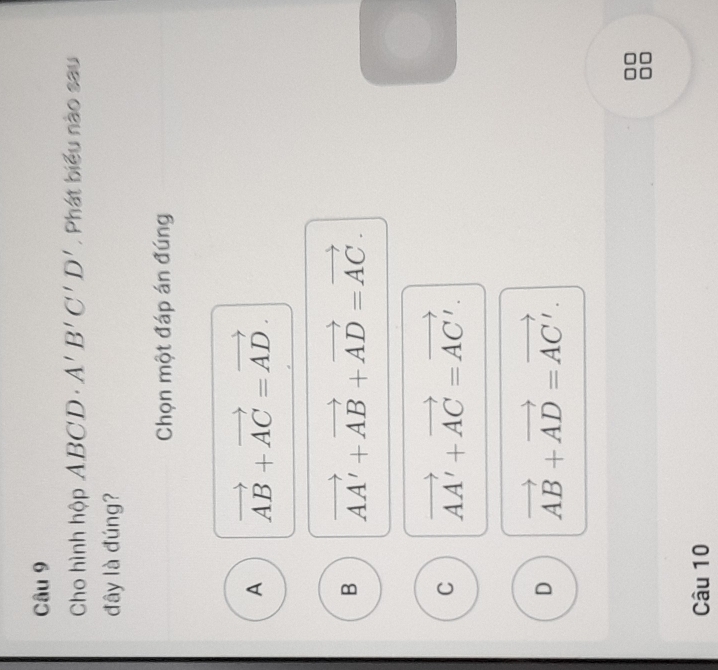 Cho hình hộp ABCD· A'B'C'D' , Phát biểu nào sau
đây là đúng?
Chọn một đáp án đúng
A vector AB+vector AC=vector AD.
B vector AA'+vector AB+vector AD=vector AC.
C vector AA'+vector AC=vector AC'.
D vector AB+vector AD=vector AC'. 
Câu 10