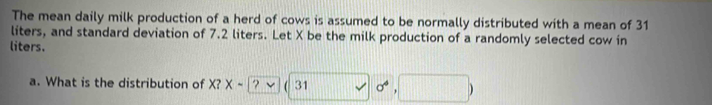 The mean daily milk production of a herd of cows is assumed to be normally distributed with a mean of 31
liters, and standard deviation of 7.2 liters. Let X be the milk production of a randomly selected cow in 
liters. 
a. What is the distribution of X? Xsim ? 31 sigma°