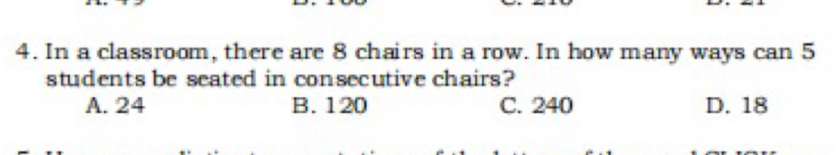 In a classroom, there are 8 chairs in a row. In how many ways can 5
students be seated in consecutive chairs?
A. 24 B. 120 C. 240 D. 18