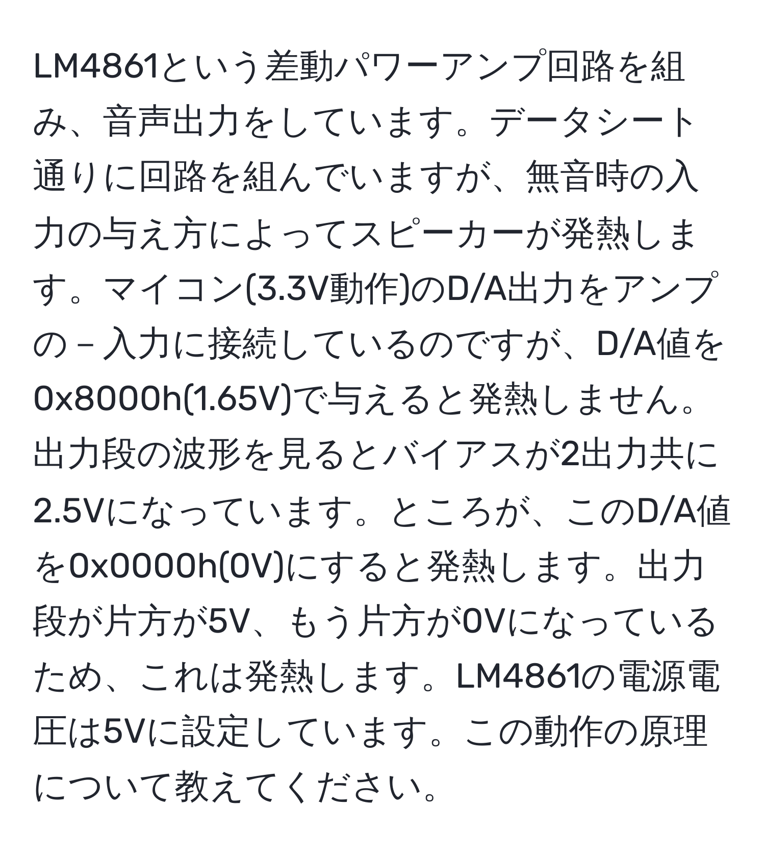 LM4861という差動パワーアンプ回路を組み、音声出力をしています。データシート通りに回路を組んでいますが、無音時の入力の与え方によってスピーカーが発熱します。マイコン(3.3V動作)のD/A出力をアンプの－入力に接続しているのですが、D/A値を0x8000h(1.65V)で与えると発熱しません。出力段の波形を見るとバイアスが2出力共に2.5Vになっています。ところが、このD/A値を0x0000h(0V)にすると発熱します。出力段が片方が5V、もう片方が0Vになっているため、これは発熱します。LM4861の電源電圧は5Vに設定しています。この動作の原理について教えてください。