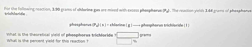 For the following reaction, 3.90 grams of chlorine gas are mixed with excess phosphorus (P_4). The reaction yields 3.64 grams of phosphorus 
trichloride . 
phosphorus (P_4)(s)+ chlorine ( g ) —— phosphorus trichloride ( I ) 
What is the theoretical yield of phosphorus trichloride ? □ grams
What is the percent yield for this reaction ? □ %