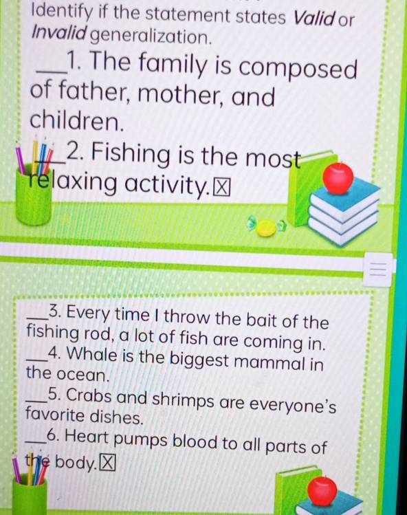 Identify if the statement states Valid or 
Invalid generalization. 
_1. The family is composed 
of father, mother, and 
children. 
W 2. Fishing is the most 
relaxing activity.⊥ 
_3. Every time I throw the bait of the 
fishing rod, a lot of fish are coming in. 
_4. Whale is the biggest mammal in 
the ocean. 
_5. Crabs and shrimps are everyone's 
favorite dishes. 
_6. Heart pumps blood to all parts of 
the body."