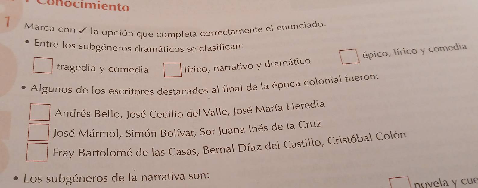 Conocimiento
1
Marca con ✓ la opción que completa correctamente el enunciado.
Entre los subgéneros dramáticos se clasifican:
tragedia y comedia
lírico, narrativo y dramático épico, lírico y comedia
Algunos de los escritores destacados al final de la época colonial fueron:
Andrés Bello, José Cecilio del Valle, José María Heredia
José Mármol, Simón Bolívar, Sor Juana Inés de la Cruz
Fray Bartolomé de las Casas, Bernal Díaz del Castillo, Cristóbal Colón
Los subgéneros de la narrativa son:
novela y cue