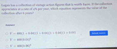 Logan has a collection of vintage action figures that is worth $400. If the collection
appreciates at a rate of 4% per year, which equation represents the value of the
collection after 6 years?
Answer
V=400(1+0.04)(1+0.04)(1+0.04)(1+0.04) Saboit Anower
V=400(0.04)^6
V=400(0.96)^6