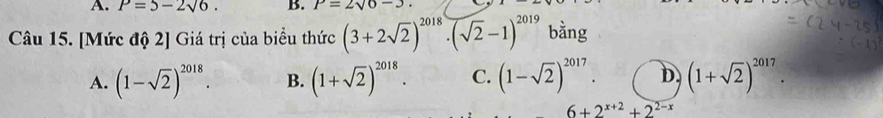 P=5-2sqrt(6). B. P=2sqrt(6)-3
Câu 15. [Mức độ 2] Giá trị của biểu thức (3+2sqrt(2))^2018· (sqrt(2)-1)^2019 bằng
A. (1-sqrt(2))^2018. B. (1+sqrt(2))^2018. C. (1-sqrt(2))^2017. D (1+sqrt(2))^2017.
6+2^(x+2)+2^(2-x)