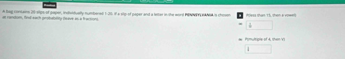 A bag contains 20 slips of paper, individually numbered 1-20. If a slip of paper and a letter in the word PENNSYLVANIA is cho sen 1
at random, find each probability (leave as a fraction). P(less than 15, then a vowel) 
(2 □  1/12 
a P(multiple of 4, then V) 
□