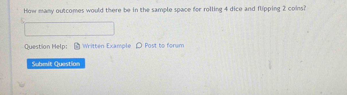 How many outcomes would there be in the sample space for rolling 4 dice and flipping 2 coins? 
Question Help: Written Example Post to forum 
Submit Question