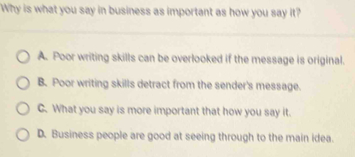 Why is what you say in business as important as how you say it?
A. Poor writing skills can be overlooked if the message is original.
B. Poor writing skills detract from the sender's message.
C. What you say is more important that how you say it.
D. Business people are good at seeing through to the main idea.