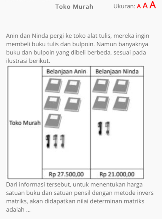 Toko Murah Ukuran: A A A 
Anin dan Ninda pergi ke toko alat tulis, mereka ingin 
membeli buku tulis dan bulpoin. Namun banyaknya 
buku dan bulpoin yang dibeli berbeda, sesuai pada 
ilustrasi berikut. 
Dari informasi tersebut, untuk menentukan harga 
satuan buku dan satuan pensil dengan metode invers 
matriks, akan didapatkan nilai determinan matriks 
adalah ...