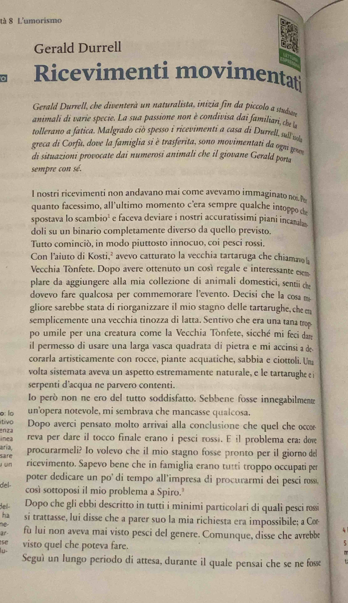 tà 8 L'umorismo
Gerald Durrell
Ricevimenti movimentat
Gerald Durrell, che diventerà un naturalista, inizia fin da piccolo a studiare
animali di varie specie. La sua passione non è condivisa dai familiari, che la
tollerano a fatica. Malgrado ciò spesso i ricevimenti a casa di Durrell, sull isola
greca di Corfu, dove la famiglia si è trasferita, sono movimentati da ogni genen
di situazioni provocate dai numerosi animali che il giovane Gerald porta
sempre con sé.
I nostri ricevimenti non andavano mai come avevamo immaginato noi.Pe
quanto facessimo, all’ultimo momento c’era sempre qualche intoppo che
spostava lo scambio¹ e faceva deviare i nostri accuratíssimi piani íncanalam 
doli su un binario completamente diverso da quello previsto.
Tutto cominciò, in modo piuttosto innocuo, coi pesci rossi.
Con l’aiuto di Kosti,² avevo catturato la vecchia tartaruga che chiamavo la
Vecchia Tònfete. Dopo avere ottenuto un così regale e interessante esem
plare da aggiungere alla mia collezione di animali domestici, sentii che
dovevo fare qualcosa per commemorare l’evento. Decisi che la cosa m
gliore sarebbe stata di riorganizzare il mio stagno delle tartarughe, che en
semplicemente una vecchia tinozza di latta. Sentivo che era una tana trop
po umile per una creatura come la Vecchia Tonfete, sicché mi feci dare
il permesso di usare una larga vasca quadrata di pietra e mi accinsi a de-
corarla artisticamente con rocce, piante acquatiche, sabbia e ciottoli. Una
volta sistemata aveva un aspetto estremamente naturale, e le tartarughe e i
serpenti d’acqua ne parvero contenti.
Io però non ne ero del tutto soddisfatto. Sebbene fosse innegabilmente
o: lo un’opera notevole, mi sembrava che mancasse qualcosa.
itivo  Dopo averci pensato molto arrivai alla conclusione che quel che occor
enza
inea reva per dare il tocco finale erano i pesci rossi. E il problema era: dove
aría,
sare procurarmeli? Io volevo che il mio stagno fosse pronto per il giorno del
u un ricevimento. Sapevo bene che in famiglia erano tutti troppo occupati per
poter dedicare un po' di tempo all’impresa di procurarmi dei pesci rossi,
del- così sottoposi il mio problema a Spiro.
del- Dopo che gli ebbi descritto in tutti i minimi particolari di quali pesci rossi
ha si trattasse, lui disse che a parer suo la mia richiesta era impossibile; a Cor-
ne fu lui non aveva mai visto pesci del genere. Comunque, disse che avrebbe
ar
4
5
se visto quel che poteva fare. n
lu.
Seguì un lungo periodo di attesa, durante il quale pensai che se ne fosse