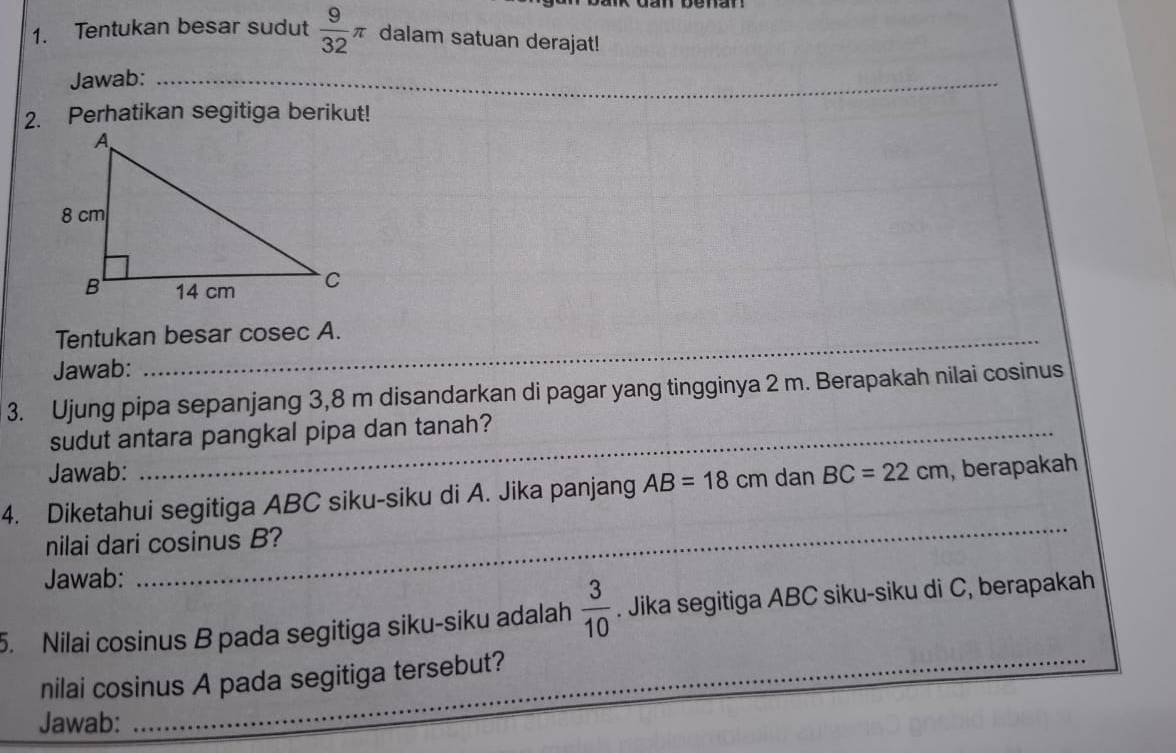 Tentukan besar sudut  9/32 π dalam satuan derajat! 
Jawab:_ 
2. Perhatikan segitiga berikut! 
Tentukan besar cosec A. 
Jawab: 
3. Ujung pipa sepanjang 3,8 m disandarkan di pagar yang tingginya 2 m. Berapakah nilai cosinus 
sudut antara pangkal pipa dan tanah? 
Jawab: 
4. Diketahui segitiga ABC siku-siku di A. Jika panjang AB=18cm dan BC=22cm , berapakah 
nilai dari cosinus B? 
Jawab: 
_ 
5. Nilai cosinus B pada segitiga siku-siku adalah  3/10 . Jika segitiga ABC siku-siku di C, berapakah 
nilai cosinus A pada segitiga tersebut? 
Jawab: