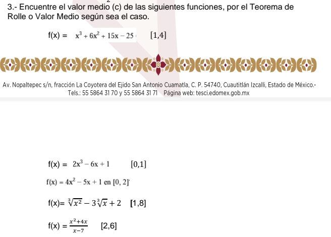 3.- Encuentre el valor medio (c) de las siguientes funciones, por el Teorema de 
Rolle o Valor Medio según sea el caso.
f(x)=x^3+6x^2+15x-25 [1,4]
《(»(»(»(»(»(»(»( > (» (» (» () (») 
Av. Nopaltepec s/n, fracción La Coyotera del Ejido San Antonio Cuamatla, C. P. 54740, Cuautitlán Izcalli, Estado de México.- 
Tels.: 55 5864 31 70 y 55 5864 31 71 Página web: tesci.edomex.gob.mx
f(x)=2x^3-6x+1 [0,1]
f(x)=4x^2-5x+1en[0,2]'
f(x)=sqrt[3](x^2)-3sqrt[3](x)+2 [1,8]
f(x)= (x^2+4x)/x-7  [2,6]