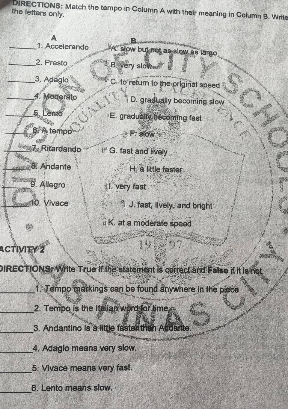 DIRECTIONS: Match the tempo in Column A with their meaning in Column B. Write
the letters only.
A
B
_1. Accelerando A. slow but not as slow as largo
_2. Presto B. very slow
_3. Adagio C. to return to the original speed
4. Moderato D. gradually becoming slow
5. Lento E. gradually becoming fast
6. A tempo F. slow

7. Ritardando 1° G. fast and lively
8: Andante H. a little faster
9. Allegro I. very fast
10. Vivace 1 J. fast, lively, and bright
K. at a moderate speed
ACTIVITY 2
19 97
DIRECTIONS: Write True if the statement is correct and FaIse if it is not.
_1. Tempo markings can be found anywhere in the piece
_2. Tempo is the Italian word for time
_3. Andantino is a little faster than Andante.
_4. Adagio means very slow.
_5. Vivace means very fast.
_6. Lento means slow.