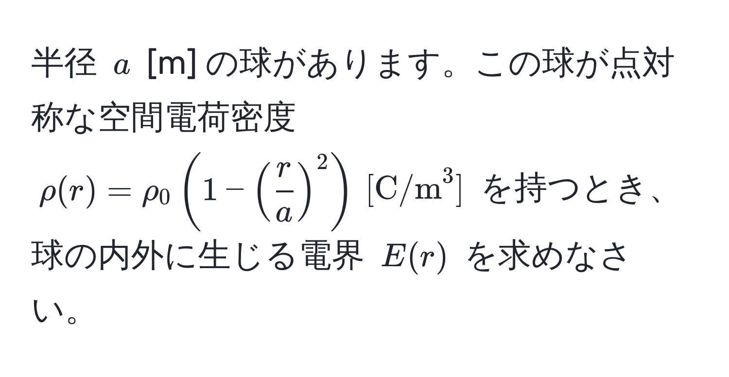 半径 $a$ [m] の球があります。この球が点対称な空間電荷密度 $rho(r) = rho_0 (1 - ( r/a )^2) , [C/m^3]$ を持つとき、球の内外に生じる電界 $E(r)$ を求めなさい。