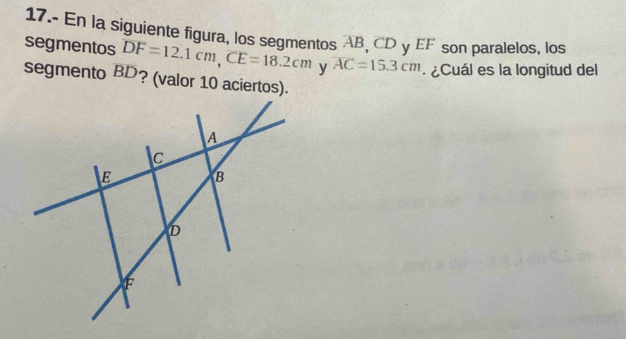 17.- En la siguiente figura, los segmentos AB, CD y EF son paralelos, los 
segmentos overline DF=12.1cm, overline CE=18.2cm y overline AC=15.3cm ¿Cuál es la longitud del 
segmento BD? (valor 10 aciertos).