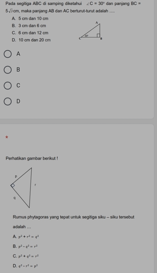 Pada segitiga ABC di samping diketahui ∠ C=30° dan panjang BC=
5sqrt(3)cm , maka panjang AB dan AC berturut-turut adalah ....
A. 5 cm dan 10 cm
B. 3 cm dan 6 cm
C. 6 cm dan 12 cm
D. 10 cm dan 20 cm
A
B
C
D
*
Perhatikan gambar berikut !
Rumus phytagoras yang tepat untuk segitiga siku - siku tersebut
adalah ...
A. p^2+r^2=q^2
B. p^2-q^2=r^2
C. p^2+q^2=r^2
D. q^2-r^2=p^2