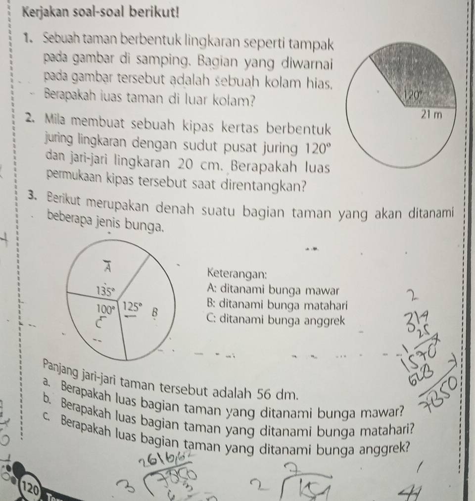 Kerjakan soal-soal berikut!
1. Sebuah taman berbentuk lingkaran seperti tampak
pada gambar di samping. Bagian yang diwarnai
pada gambar tersebut adalah sebuah kolam hias.
Berapakah iuas taman di luar kolam?
2. Mila membuat sebuah kipas kertas berbentuk
juring lingkaran dengan sudut pusat juring . 120°
dan jari-jari lingkaran 20 cm. Berapakah luas
permukaan kipas tersebut saat direntangkan?
3. Berikut merupakan denah suatu bagian taman yang akan ditanami
beberapa jenis bunga.
Keterangan:
A: ditanami bunga mawar
B: ditanami bunga matahari
C: ditanami bunga anggrek
Panjang jarì-jari taman tersebut adalah 56 dm.
a. Berapakah luas bagian taman yang ditanami bunga mawar?
b. Berapakah luas bagian taman yang ditanami bunga matahari?
c. Berapakah luas bagian taman yang ditanami bunga anggrek?
120