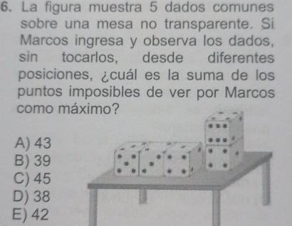 La figura muestra 5 dados comunes
sobre una mesa no transparente. Si
Marcos ingresa y observa los dados,
sin tocarlos, desde diferentes
posiciones, ¿cuál es la suma de los
puntos imposibles de ver por Marcos
como m
A) 43
B) 39
C) 45
D) 38
E) 42