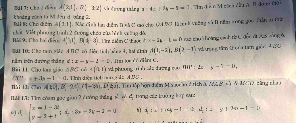 Cho 2 điểm A(2;1),B(-3;2) và đường thẳng d: 4x+3y+5=0. Tìm điểm M cách đều A, B đồng thời
khoảng cách từ M đến đ bằng 2.
Bài 8: Cho điểm A(3;1). Xác định hai điểm B và C sao cho OABC là hình vuông và B nằm trong góc phần tư thứ
nhất. Viết phương trình 2 đường chéo của hình vuông đó.
Bài 9: Cho hai điểm A(1;1),B(4;-3). Tìm điểm C thuộc đt x-2y-1=0 sao cho khoảng cách từ C đến đt AB bằng 6.
Bài 10: Cho tam giác ABC có diện tích bằng 4, hai đinh A(1;-2),B(2;-3) và trọng tâm G của tam giác ABC
nằm trên đường thắng d:x-y-2=0. Tìm toạ độ điểm C.
Bài 11: Cho tam giác ABC có A(0;1) và phương trình các đường cao BB':2x-y-1=0,
CC':x+3y-1=0. Tính diện tích tam giác ABC .
Bài 12: Cho A(1;0),B(-2;4),C(-1;4),D(3;5). Tìm tập hợp điểm M saocho d.tích △ MAB và △ MCD bằng nhau.
Bài 13: Tìm côsin góc giữa 2 đường thẳng đ và d_2 trong các trường hợp sau:
a) d_1:beginarrayl x=1-3t y=2+tendarray. ;d_2:3x+2y-2=0 b) d_1:x+my-1=0;d_2:x-y+2m-1=0
1