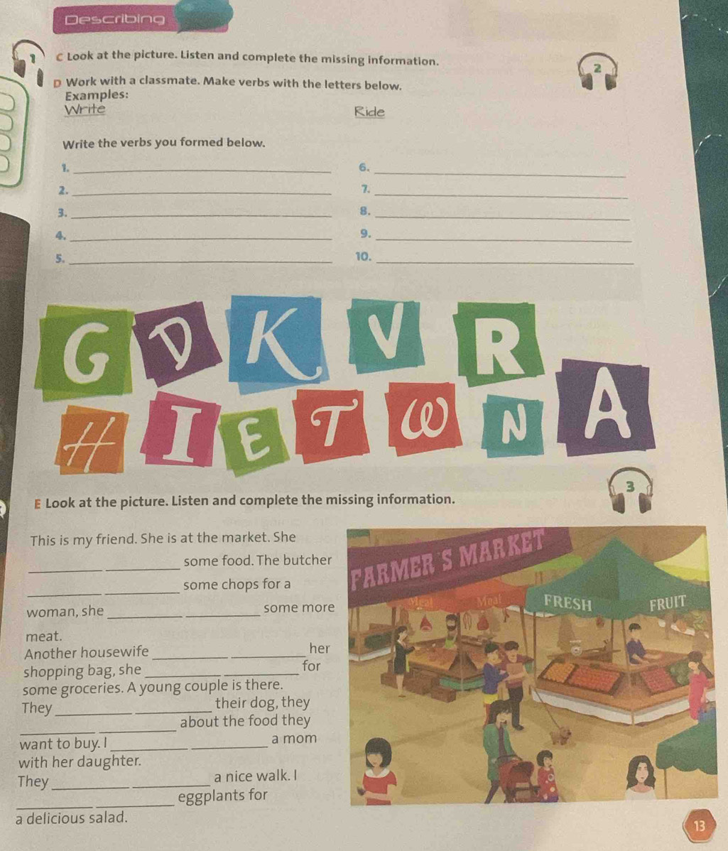 Describing 
C Look at the picture. Listen and complete the missing information. 
2 
D Work with a classmate. Make verbs with the letters below. 
Examples: 
Write Ride 
Write the verbs you formed below. 
1._ 
6._ 
2._ 
7._ 
3._ 
8._ 
4._ 
9._ 
5. _10._ 
GI D K V R 
H I E T W N A 
3 
E Look at the picture. Listen and complete the missing information. 
This is my friend. She is at the market. She 
some food. The butche 
_ 
_some chops for a 
woman, she_ _some mor 
meat. 
Another housewife _he 
shopping bag, she _for 
some groceries. A young couple is there. 
They_ _their dog, they 
_ 
about the food they 
want to buy. I __a mom 
with her daughter. 
They __a nice walk. I 
_eggplants for 
a delicious salad. 
13