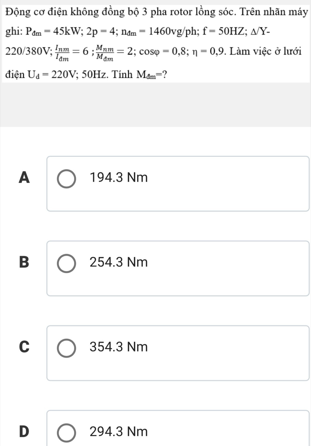 Động cơ điện không đồng bộ 3 pha rotor lồng sóc. Trên nhãn máy
ghi: P_dm=45kW; 2p=4; n_dm=1460vg/ph; f=50HZ; △ /Y-
220 )/ 380V frac I_nmI_dm=6; frac M_nmM_dm=2; cos varphi =0,8; eta =0,9. Làm việc ở lưới
v, 
điện U_d=220V; 50Hz. Tính M_dm= 2
A 194.3 Nm
B 254.3 Nm
C 354.3 Nm
D 294.3 Nm