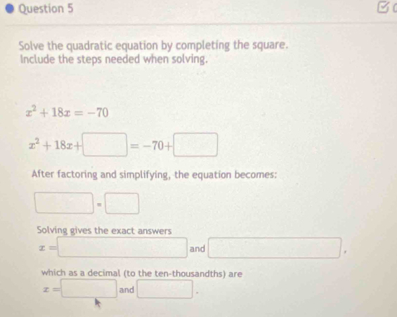 ( 
Solve the quadratic equation by completing the square. 
Include the steps needed when solving.
x^2+18x=-70
x^2+18x+□ =-70+□
After factoring and simplifying, the equation becomes:
□ =□
Solving gives the exact answers
x=□ and □ , 
which as a decimal (to the ten-thousandths) are
x=□ and □.