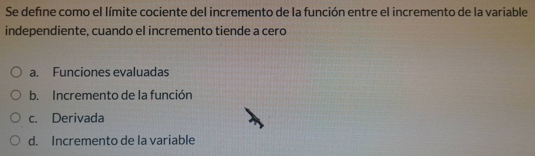 Se defne como el límite cociente del incremento de la función entre el incremento de la variable
independiente, cuando el incremento tiende a cero
a. Funciones evaluadas
b. Incremento de la función
c. Derivada
d. Incremento de la variable