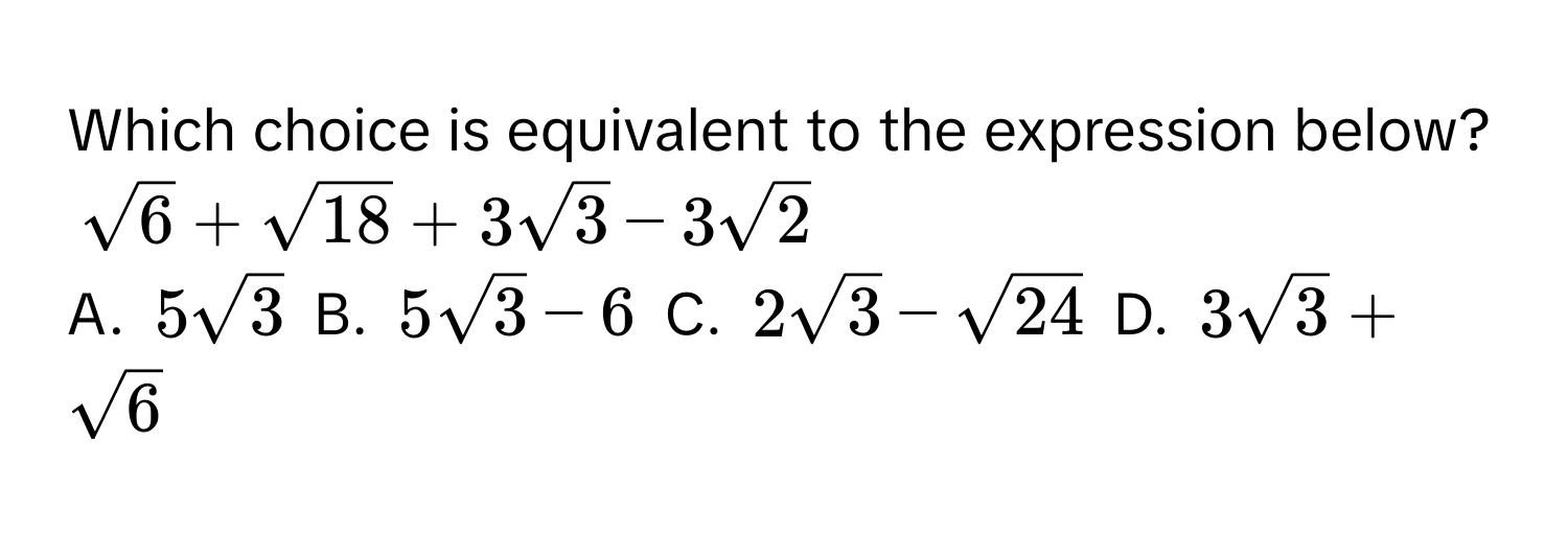 Which choice is equivalent to the expression below? $sqrt(6) + sqrt(18) + 3sqrt(3) - 3sqrt(2)$

A. $5sqrt(3)$  B. $5sqrt(3) - 6$  C. $2sqrt(3) - sqrt(24)$  D. $3sqrt(3) + sqrt(6)$