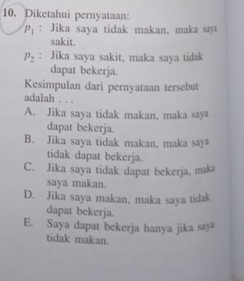 Diketahui pernyataan:
P_1 : Jika saya tidak makan, maka saya
sakit.
P_2 : Jika saya sakit, maka saya tidak
dapat bekerja.
Kesimpulan dari pernyataan tersebut
adalah . . .
A. Jika saya tidak makan, maka saya
dapat bekerja.
B. Jika saya tidak makan, maka saya
tidak dapat bekerja.
C. Jika saya tidak dapat bekerja, maka
saya makan.
D. Jika saya makan, maka saya tidak
dapat bekerja.
E. Saya dapat bekerja hanya jika saya
tidak makan.