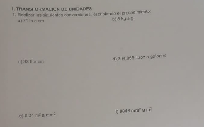 TRANSFORMACIÓN DE UNIDADES 
1. Realizar las siguientes conversiones, escribiendo el procedimiento: 
a) 71 in a cm b) 8 kg a g
c) 33 ft a cm
d) 304.065 litros a galones 
e) 0.04m^2 a mm^2 f) 8048mm^2 a m^2