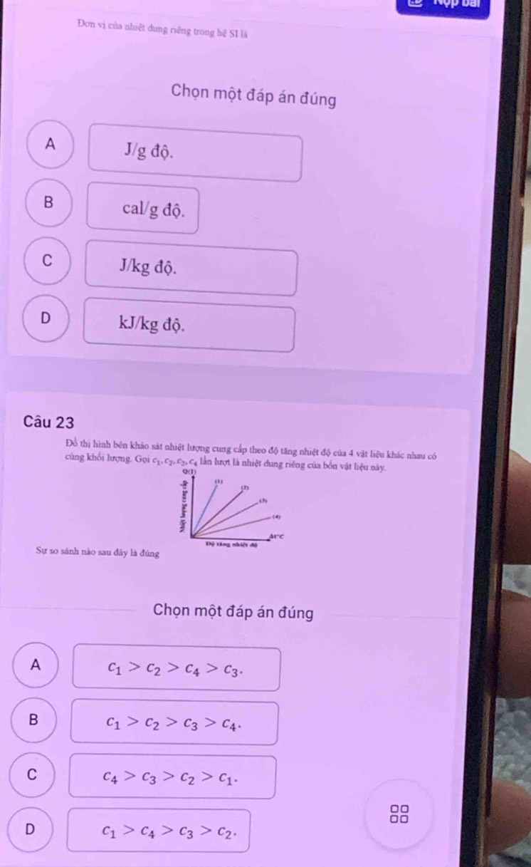 Đơn vị của nhiệt dung riêng trong hệ SI là
Chọn một đáp án đúng
A J/g độ.
B cal/g độ.
C J/kg độ.
D kJ/kg độ.
Câu 23
Đồ thị hình bên khảo sát nhiệt lượng cung cấp theo độ tăng nhiệt độ của 4 vật liệu khác nhau có
cùng khổi lượng. Gọi c_1, c_2, c_3, c_4 lần lượt là nhiệt dung riêng của bốn vật liệu này.
Sự so sánh nào sau đây là đùng
Chọn một đáp án đúng
A c_1>c_2>c_4>c_3.
B c_1>c_2>c_3>c_4.
C c_4>c_3>c_2>c_1. 
□□
D c_1>c_4>c_3>c_2.