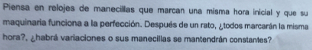 Piensa en relojes de manecillas que marcan una misma hora inicial y que su 
maquinaria funciona a la perfección. Después de un rato, ¿todos marcarán la misma 
hora?, ¿habrá variaciones o sus manecillas se mantendrán constantes?