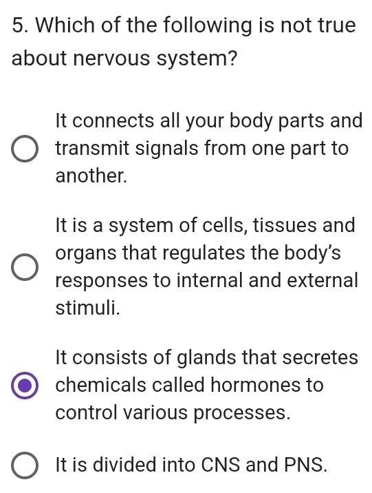 Which of the following is not true
about nervous system?
It connects all your body parts and
transmit signals from one part to
another.
It is a system of cells, tissues and
organs that regulates the body's
responses to internal and external
stimuli.
It consists of glands that secretes
chemicals called hormones to
control various processes.
It is divided into CNS and PNS.