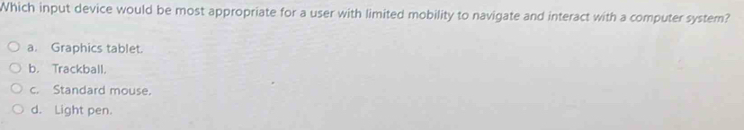 Which input device would be most appropriate for a user with limited mobility to navigate and interact with a computer system?
a. Graphics tablet.
b. Trackball.
c. Standard mouse.
d. Light pen.