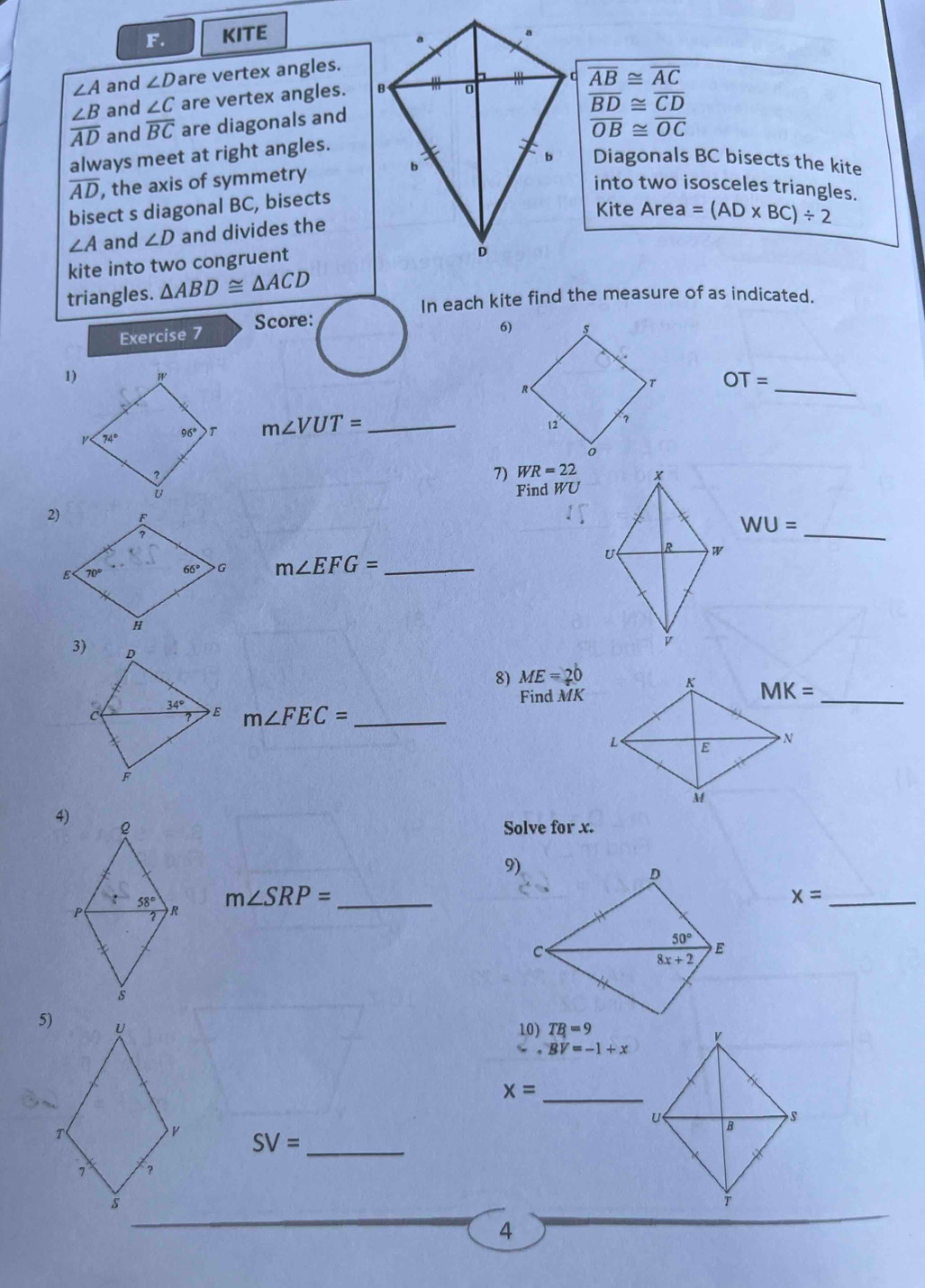 KITE
∠ A and ∠ D are vertex angles.
and ∠ C are vertex angles. overline AB≌ overline AC
 ∠ B/AD  and overline BC are diagonals and
overline BD≌ overline CD
overline OB≌ overline OC
always meet at right angles.
overline AD , the axis of symmetry Diagonals BC bisects the kite
into two isosceles triangles.
bisect s diagonal BC, bisects
Kite Area =(AD* BC)/ 2
∠ A and ∠ D and divides the
kite into two congruent
triangles. △ ABD≌ △ ACD
In each kite find the measure of as indicated.
Exercise 7 Score:
6)
_
OT=
m∠ VUT= _
7) WR=22
Find WU
WU=
m∠ EFG= _
_
8) ME=20
Find MK
m∠ FEC= _
_
4)
Solve for x.
9)
m∠ SRP= _
x= _
5)
10) TB=9
BV=-1+x
x= _
_ SV=
4