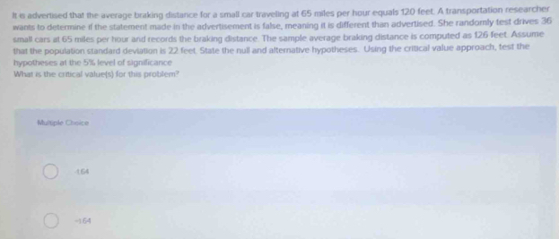 It is advertised that the average braking distance for a small car traveling at 65 miles per hour equals 120 feet. A transportation researcher
wants to determine if the statement made in the advertisement is false, meaning it is different than advertised. She randorly test drives 36
small cars at 65 miles per hour and records the braking distance. The sample average braking distance is computed as 126 feet. Assume
that the population standard deviation is 22 feet. State the null and alternative hypotheses. Using the critical value approach, test the
hypotheses at the 5% level of significance
What is the critical value(s) for this problem?
Multiple Choice
- 164
-1.64