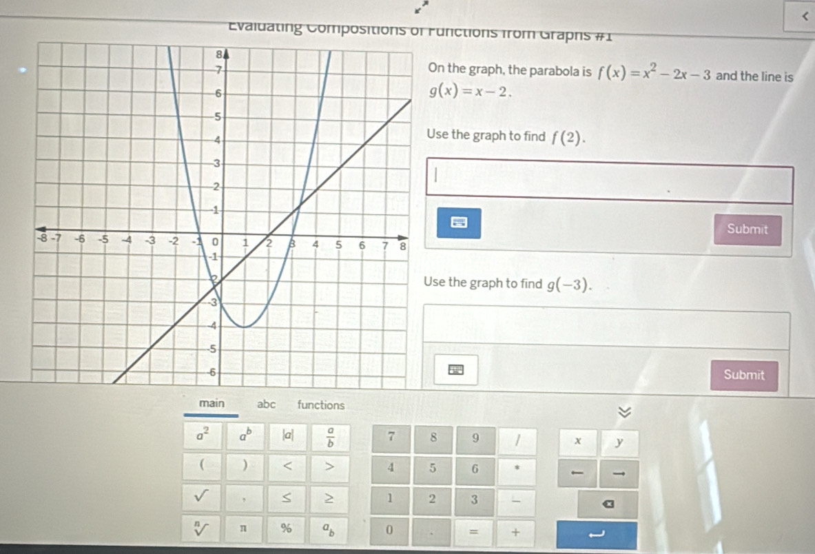 < 
Evaluating Compositionunctions from Graphs #1 
n the graph, the parabola is  f(x)=x^2-2x-3 and the line is
g(x)=x-2. 
se the graph to find f(2). 
Submit 
e the graph to find g(-3). 
Submit 
main abc functions
a^2 a^b |a|  a/b  7 8 9 1 x y
( ) < > 4 5 6 * 
,
1 2 3
2
% a_b 0 、 = +