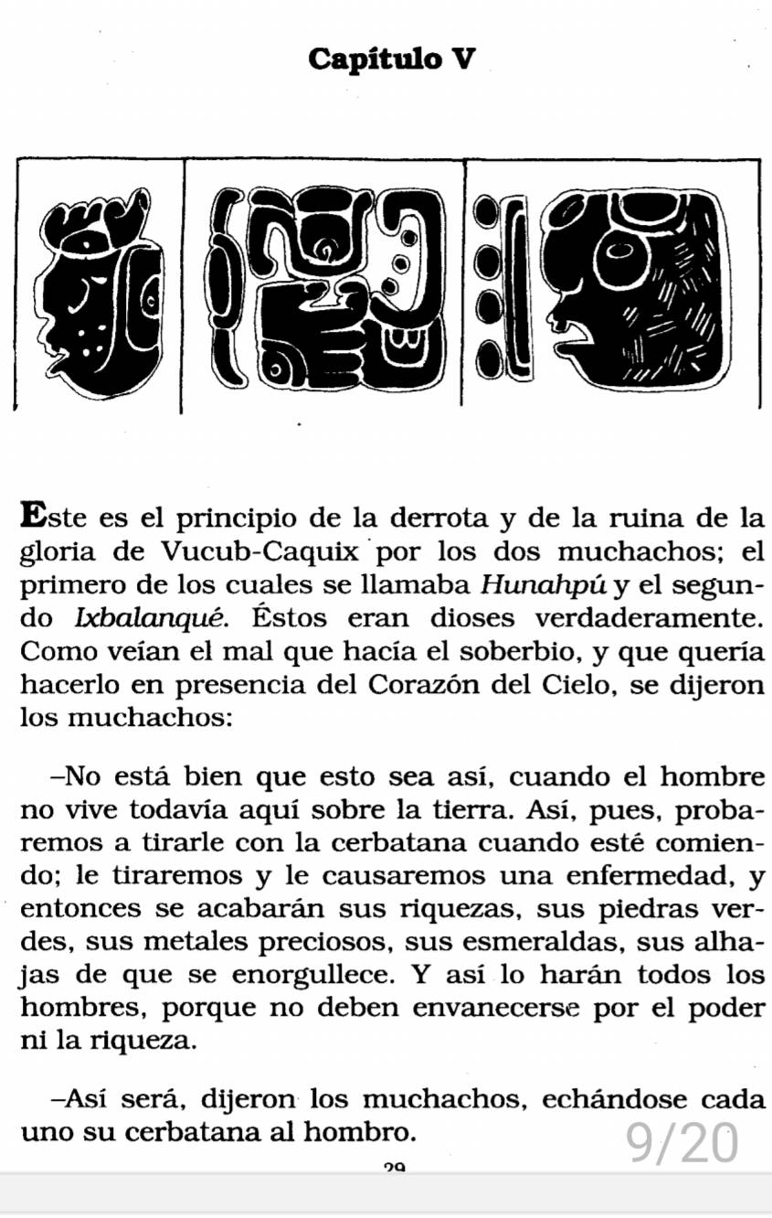 Capítulo V 
Este es el principio de la derrota y de la ruina de la 
gloria de Vucub-Caquix por los dos muchachos; el 
primero de los cuales se llamaba Hunahpú y el segun- 
do Ixbalanqué. Éstos eran dioses verdaderamente. 
Como veían el mal que hacía el soberbio, y que quería 
hacerlo en presencia del Corazón del Cielo, se dijeron 
los muchachos: 
-No está bien que esto sea así, cuando el hombre 
no vive todavía aquí sobre la tierra. Así, pues, proba- 
remos a tirarle con la cerbatana cuando esté comien- 
do; le tiraremos y le causaremos una enfermedad, y 
entonces se acabarán sus riquezas, sus piedras ver- 
des, sus metales preciosos, sus esmeraldas, sus alha- 
jas de que se enorgullece. Y así lo harán todos los 
hombres, porque no deben envanecerse por el poder 
ni la riqueza. 
-Así será, dijeron los muchachos, echándose cada 
uno su cerbatana al hombro. 
20 
9/20