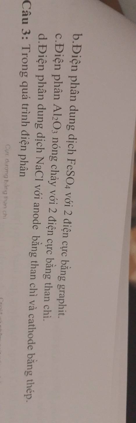 b.Điện phân dung dịch FeSO4 với 2 điện cực bằng graphit.
c.Điện phân Al_2O_3 nóng chảy với 2 điện cực bằng than chì.
d.Điện phân dung dịch NaCl với anode bằng than chì và cathode bằng thép.
Câu 3: Trong quá trình điện phân
Cực dượng bằng than chi