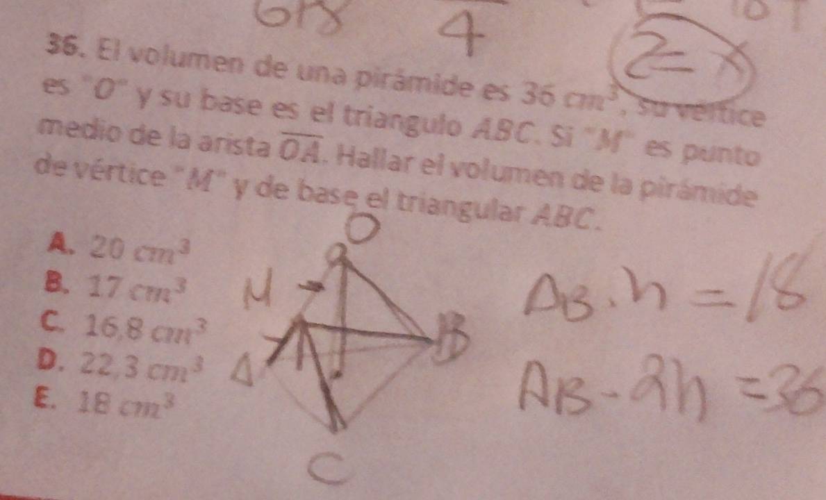 El volumen de una pirámide es 36cm^3 , su vérfice
es "O" y su base es el triangulo ABC. Si "M" es punto
medio de la arista overline OA. Hallar el volumen de la pirámide
de vértice "M" y de base el triangular ABC.
A. 20cm^3
B. 17cm^3
C. 16.8cm^3
D. 22.3cm^3
E. 18cm^3